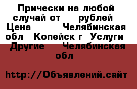 Прически на любой случай от 500 рублей › Цена ­ 500 - Челябинская обл., Копейск г. Услуги » Другие   . Челябинская обл.